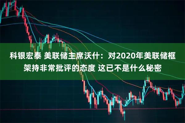 科银宏泰 美联储主席沃什：对2020年美联储框架持非常批评的态度 这已不是什么秘密