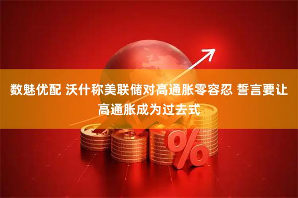 数魅优配 沃什称美联储对高通胀零容忍 誓言要让高通胀成为过去式