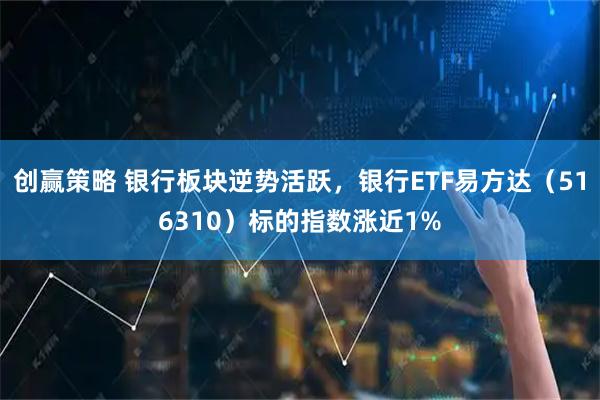 创赢策略 银行板块逆势活跃，银行ETF易方达（516310）标的指数涨近1%