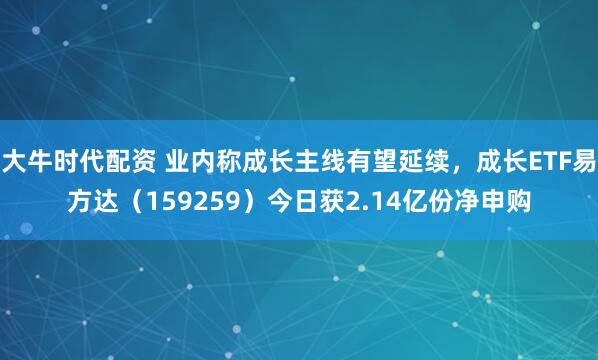 大牛时代配资 业内称成长主线有望延续,成长ETF易方达(159259)今日获2.14亿份净申购