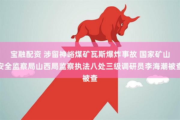 宝融配资 涉留神峪煤矿瓦斯爆炸事故 国家矿山安全监察局山西局监察执法八处三级调研员李海潮被查