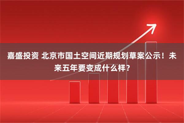嘉盛投资 北京市国土空间近期规划草案公示！未来五年要变成什么样？