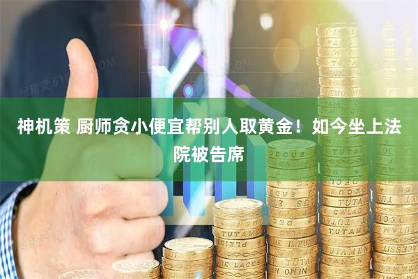 神机策 厨师贪小便宜帮别人取黄金！如今坐上法院被告席